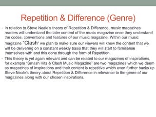 Repetition & Difference (Genre)
• In relation to Steve Neale’s theory of Repetition & Difference, music magazines
readers will understand the later content of the music magazine once they understand
the codes, conventions and features of our music magazine. Within our music
magazine “Clash” we plan to make sure our viewers will know the content that we
will be delivering on a constant weekly basis that they will start to familiarise
themselves with and this done through the form of Repetition.
• This theory is yet again relevant and can be related to our magazines of inspirations,
for example “Smash Hits & Clash Music Magazine” are two magazines which we deem
as magazines of inspirations and their content is repetitive which even further backs up
Steve Neale’s theory about Repetition & Difference in relevance to the genre of our
magazines along with our chosen inspirations.
 