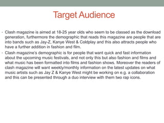 Target Audience
• Clash magazine is aimed at 18-25 year olds who seem to be classed as the download
generation, furthermore the demographic that reads this magazine are people that are
into bands such as Jay-Z, Kanye West & Coldplay and this also attracts people who
have a further addition in fashion and film.
• Clash magazine’s demographic is for people that want quick and fast information
about the upcoming music festivals, and not only this but also fashion and films and
what music has been formatted into films and fashion shows. Moreover the readers of
clash magazine will want weekly/monthly information on the latest updates on what
music artists such as Jay Z & Kanye West might be working on e.g. a collaboration
and this can be presented through a duo interview with them two rap icons.
 