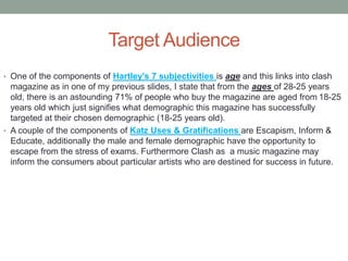 Target Audience
• One of the components of Hartley's 7 subjectivities is age and this links into clash
magazine as in one of my previous slides, I state that from the ages of 28-25 years
old, there is an astounding 71% of people who buy the magazine are aged from 18-25
years old which just signifies what demographic this magazine has successfully
targeted at their chosen demographic (18-25 years old).
• A couple of the components of Katz Uses & Gratifications are Escapism, Inform &
Educate, additionally the male and female demographic have the opportunity to
escape from the stress of exams. Furthermore Clash as a music magazine may
inform the consumers about particular artists who are destined for success in future.
 