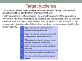 Target Audience
• The socio economic needs category that will be used for my chosen music
magazine will be a combination of category C2 & D.
• Firstly category D is students and I be using this as one of the categories
involved in my music magazine as students are young, fresh, and fly in which
students want the latest news and updates in the music industry which can
involve specific artists about their future, past and present content within the
music industry.
 