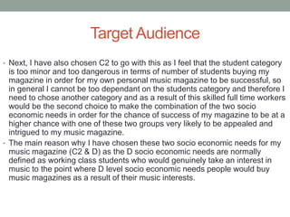 Target Audience
• Next, I have also chosen C2 to go with this as I feel that the student category
is too minor and too dangerous in terms of number of students buying my
magazine in order for my own personal music magazine to be successful, so
in general I cannot be too dependant on the students category and therefore I
need to chose another category and as a result of this skilled full time workers
would be the second choice to make the combination of the two socio
economic needs in order for the chance of success of my magazine to be at a
higher chance with one of these two groups very likely to be appealed and
intrigued to my music magazine.
• The main reason why I have chosen these two socio economic needs for my
music magazine (C2 & D) as the D socio economic needs are normally
defined as working class students who would genuinely take an interest in
music to the point where D level socio economic needs people would buy
music magazines as a result of their music interests.
 