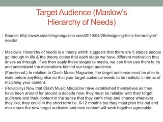 Target Audience (Maslow’s
Hierarchy of Needs)
• Source: http://www.smashingmagazine.com/2010/04/26/designing-for-a-hierarchy-of-
needs/
• Maslow’s Hierarchy of needs is a theory which suggests that there are 5 stages people
go through in life & the theory states that each stage we have different motivation that
drives us through. If we then apply these stages to media, we can then use them to try
and understand the motivations behind our target audience.
• (Functional.) In relation to Clash Music Magazine, the target audience must be able to
work before anything else so that your target audience needs to be realistic in terms of
matching your content.
• (Reliability) Now that Clash Music Magazine have established themselves as they
have been around for around a decade now, they must be reliable with their target
audience and their content in the sense that they can’t chop and chance whenever
they like, they could in the short term i.e. 6-12 months but they must plan this out and
make sure the new target audience and new content will work together agreeably.
 