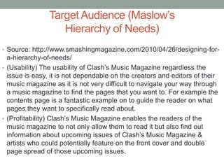 Target Audience (Maslow’s
Hierarchy of Needs)
• Source: http://www.smashingmagazine.com/2010/04/26/designing-for-
a-hierarchy-of-needs/
• (Usability) The usability of Clash’s Music Magazine regardless the
issue is easy, it is not dependable on the creators and editors of their
music magazine as it is not very difficult to navigate your way through
a music magazine to find the pages that you want to. For example the
contents page is a fantastic example on to guide the reader on what
pages they want to specifically read about.
• (Profitability) Clash’s Music Magazine enables the readers of the
music magazine to not only allow them to read it but also find out
information about upcoming issues of Clash’s Music Magazine &
artists who could potentially feature on the front cover and double
page spread of those upcoming issues.
 
