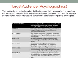 Target Audience (Psychographics)
• This can easily be defined as what divides the market into groups which is based on
the personality characteristics. This is also based on the assumption that the products
and the brands will also reflect that persons characteristics and patters on living life.
 