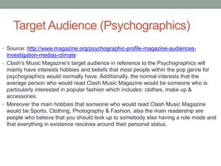 Target Audience (Psychographics)
• Source: http://www.magazine.org/psychographic-profile-magazine-audiences-
investigation-medias-climate
• Clash’s Music Magazine’s target audience in reference to the Psychographics will
mainly have interests hobbies and beliefs that most people within the pop genre for
psychographics would normally have. Additionally, the normal interests that the
average person who would read Clash Music Magazine would be someone who is
particularly interested in popular fashion which includes: clothes, make up &
accessories.
• Moreover the main hobbies that someone who would read Clash Music Magazine
would be Sports, Clothing, Photography & Fashion, also the main readership are
people who believe that you should look up to somebody else having a role mode and
that everything in existence resolves around their personal status.
 