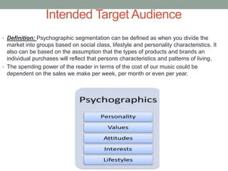 Intended Target Audience
• Definition: Psychographic segmentation can be defined as when you divide the
market into groups based on social class, lifestyle and personality characteristics. It
also can be based on the assumption that the types of products and brands an
individual purchases will reflect that persons characteristics and patterns of living.
• The spending power of the reader in terms of the cost of our music could be
dependent on the sales we make per week, per month or even per year.
 
