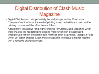 Digital Distribution of Clash Music
Magazine
• Digital Distribution could potentially be vitally important for Clash as a
“company” as it reduces the cost of printing as no materials are used so the
printing costs would therefore be much less.
• Additionally, this allows for a higher income for Clash Music Magazine which
then enables the readership to expand more which can be accessed
throughout a variety of digital media methods such as phones, laptops, I Pads
which yet again enables Clash Music Magazine to receive a higher income
with a reduced distribution cost.
 