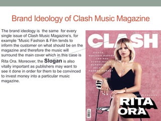 Brand Ideology of Clash Music Magazine
The brand ideology is the same for every
single issue of Clash Music Magazine’s, for
example “Music Fashion & Film tends to
inform the customer on what should be on the
magazine and therefore the music will
surround the main cover which in this case is
Rita Ora. Moreover, the Slogan is also
vitally important as publishers may want to
see it done in order for them to be convinced
to invest money into a particular music
magazine.
 