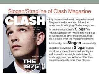Slogan/Strapline of Clash Magazine
• Any conventional music magazines need
Slogans in order to attract & lure the
customers in to buying Clash’s magazine.
In this instance Clash’s Slogan is
“Music/Fashion/Film” which may not be as
conventional as other music magazines
but it details what the magazine contains.
Additionally, this Slogan is essentially
important as without a Slogan Clash
may lose some of their brand identity as
well as customers might switch over to
rival magazines due to the fact that their
magazine appeals more than Clash’s.
 