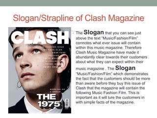 Slogan/Strapline of Clash Magazine
• The Slogan that you can see just
above the text “Music/Fashion/Film”
connotes what ever issue will contain
within this music magazine. Therefore
Clash Music Magazine have made it
abundantly clear towards their customers
about what they can expect within their
music magazine . The Slogan
“Music/Fashion/Film” which demonstrates
the fact that the customers should be more
than aware before they buy this issue of
Clash that the magazine will contain the
following Music Fashion Film. This is
important as it will lure the customers in
with simple facts of the magazine.
 