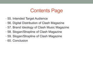 Contents Page
• 55. Intended Target Audience
• 56. Digital Distribution of Clash Magazine
• 57. Brand Ideology of Clash Music Magazine
• 58. Slogan/Strapline of Clash Magazine
• 59. Slogan/Strapline of Clash Magazine
• 60. Conclusion
 