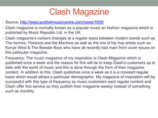 Clash Magazine
• Source: http://www.scottishmusiccentre.com/news/1055/
• Clash magazine is normally known as a popular music an fashion magazine which is
published by Music Republic Ltd. in the UK.
• Clash magazine’s content changes at a regular basis between modern bands such as
The horrors, Florence and the Machine as well as the mix of hip hop artists such as
Kanye West & The Beastie Boys who have all recently had main front cover issues on
this particular magazine.
• Frequency: The music magazine of my inspiration is Clash Magazine which is
published once a week and the reason for this will be to keep Clash’s customers up to
date with the world of music and this is done through the form of their magazine
content. In addition to this, Clash publishes once a week as it is a constant regular
basis which would attract a particular demographic. My magazine of inspiration will be
successful with this type of frequency as music customers want regular content and
Clash offer this service as they publish their magazine weekly instead of something
such as monthly.
 
