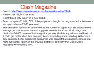 Clash Magazine
• Source: http://www.magazinesabout.co.uk/magazines/view/Clash
• Readership:188,940 per issue
• is distributed very evenly in a % of 50/50.
• From the ages of 21-31, 71% of the people who bought the magazine in the last month
are aged between 21-31 years old.
• The circulation figures can be defined as the number of copies that are distributed on
average per day, so what that stat suggests to me is that Clash Music Magazine
distributes 50,000 copies of their magazine per day which is a good standard level but
it could get better when their company keeps expanding and expanding, & therefore
they purchase better distributing companies who can distribute magazine issues at a
more substantial rate than the previous distributer company that Clash Music
Magazine were working with.
 
