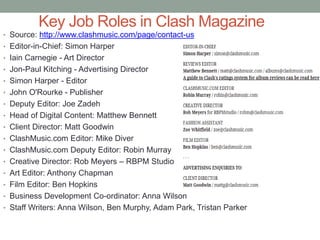 Key Job Roles in Clash Magazine
• Source: http://www.clashmusic.com/page/contact-us
• Editor-in-Chief: Simon Harper
• Iain Carnegie - Art Director
• Jon-Paul Kitching - Advertising Director
• Simon Harper - Editor
• John O'Rourke - Publisher
• Deputy Editor: Joe Zadeh
• Head of Digital Content: Matthew Bennett
• Client Director: Matt Goodwin
• ClashMusic.com Editor: Mike Diver
• ClashMusic.com Deputy Editor: Robin Murray
• Creative Director: Rob Meyers – RBPM Studio
• Art Editor: Anthony Chapman
• Film Editor: Ben Hopkins
• Business Development Co-ordinator: Anna Wilson
• Staff Writers: Anna Wilson, Ben Murphy, Adam Park, Tristan Parker
 