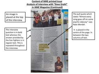 Content of NME printed issue
Analysis of Interview with “Dave Grohl”
in NME Magazine (Continued)
The pull quote which
states “Almost every
song goes off on some
psychic odyssey” says
Nate Mendel.
It is placed in the
centre of the page. In
between the two
columns of text.
An image is
placed at the top
of the interview.
The interview
question is in bold
text whereas the
answer provided by
the Foo Fighters is in
regular text. This is
repeated throughout
the interview.
 