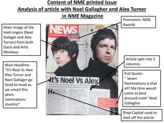 Content of NME printed issue
Analysis of article with Noel Gallagher and Alex Turner
in NME Magazine
Main Image of the
lead singers (Noel
Galager and Alex
Turner) from both
Oasis and Artic
Monkeys
Main Headline:
“It’s Noal Vs Alex
Alex Turner and
Noel Gallager go
head to head as
we unveil this
years
nominations
shortlist”.
Pull Quote:
“ Seven
Nominations is that
all? My time would
come as best
dressed male” Noel
Gallagher
Article split into 3
columns.
Promotion: NME
Awards
Drop Capital used to
start off the article.
 