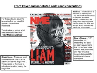 Front Cover and annotated codes and conventions
Masthead – The Masthead is
the name of the magazine.
They are usually abbreviations
of long titles which tells
readers a little bit about the
background of the magazine
the font style is Big, Bold and
red text, which automatically
stands out to the reader.
Cover lines – These are short
statements that describe the
articles inside the magazine.
The purpose of them are to
attract readers into buying the
magazine.
Date of issue – “12th
November 2011”.
Presenting the date
on each issue means
that consumers know
when it was published
and how long this
issue is being sold for
until the next issue
comes out.
For this particular issue the
is no strapline but usually it
appears beneath the
masthead.
The strapline is simply what
NME stands for which is
“New Musical Express”
 