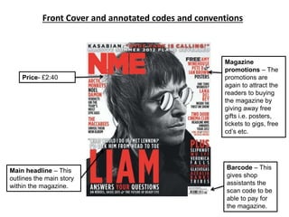 Front Cover and annotated codes and conventions
Magazine
promotions – The
promotions are
again to attract the
readers to buying
the magazine by
giving away free
gifts i.e. posters,
tickets to gigs, free
cd’s etc.
Price- £2:40
Barcode – This
gives shop
assistants the
scan code to be
able to pay for
the magazine.
Main headline – This
outlines the main story
within the magazine.
 