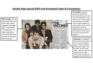 Double Page Spread (DPS) and Annotated Codes & Conventions
The headline is used to
quickly and briefly draw
attention to the story. In this
case “THE VACCINES” Is big
and bold. The remaining part
of the headline is beneath
“They’ve been together for
under a year, but are already
being talked up as the
biggest guitar band of 2011.
Jamie Fullerton finds they’re
more than happy with the
plaudits.”
Main image- This is
presented over half
of the DPS, which
suggests that NME
want to promote
“The Vaccines” to
show how good,
fresh and new they
are and to increase
their fan base. Pull quote is a snippet of
the content that stands out
from its surroundings to
grab a reader's attention
as they scan pages. From
this DPS the pull quote
states “ We are a pop band
and want to be a pop
band”(Justin Young). This
suggests to the reader the
 