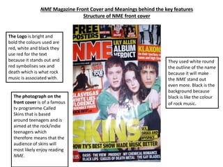 NME Magazine Front Cover and Meanings behind the key features
Structure of NME front cover
The Logo is bright and
bold the colours used are
red, white and black they
use red for the text
because it stands out and
red symbolises sex and
death which is what rock
music is associated with.
They used white round
the outline of the name
because it will make
the NME stand out
even more. Black is the
background because
black is like the colour
of rock music.
The photograph on the
front cover is of a famous
tv programme Called
Skins that is based
around teenagers and is
aimed at the rock/indie
teenagers which
therefore means that the
audience of skins will
most likely enjoy reading
NME.
 