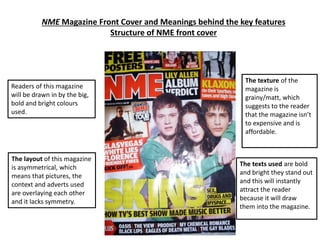 NME Magazine Front Cover and Meanings behind the key features
Structure of NME front cover
The texts used are bold
and bright they stand out
and this will instantly
attract the reader
because it will draw
them into the magazine.
The texture of the
magazine is
grainy/matt, which
suggests to the reader
that the magazine isn’t
to expensive and is
affordable.
The layout of this magazine
is asymmetrical, which
means that pictures, the
context and adverts used
are overlaying each other
and it lacks symmetry.
Readers of this magazine
will be drawn in by the big,
bold and bright colours
used.
 