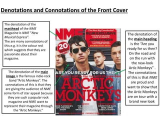 Denotations and Connotations of the Front Cover
The denotation of the
masthead of the NME
Magazine is NME ”New
Musical Express”.
The are many connotations of
this e.g. it is the colour red
which suggests that they are
passionate about their
magazine.
The denotation of the main
image is the famous indie-rock
band “Artic Monkeys”. The
connotations of this is that they
are giving the audience of NME
some form of star appeal because
they are such a popular rock
magazine and NME want to
represent their magazine through
the “Artic Monkeys.”
The denotation of
the main heading
is the “Are you
ready for us then?
On the road and
on the run with
the new-look
Artic Monkeys” .
The connotations
of this is that NME
are proud and
want to show that
the Artic Monkeys
are on tour with a
brand new look.
 