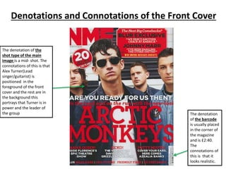 Denotations and Connotations of the Front Cover
The denotation of the
shot type of the main
image is a mid- shot. The
connotations of this is that
Alex Turner(Lead
singer/guitarist) is
positioned in the
foreground of the front
cover and the rest are in
the background this
portrays that Turner is in
power and the leader of
the group The denotation
of the barcode
is usually placed
in the corner of
the magazine
and is £2:40.
The
connotations of
this is that it
looks realistic.
 