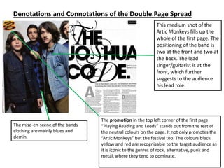 Denotations and Connotations of the Double Page Spread
This medium shot of the
Artic Monkeys fills up the
whole of the first page. The
positioning of the band is
two at the front and two at
the back. The lead
singer/guitarist is at the
front, which further
suggests to the audience
his lead role.
The promotion in the top left corner of the first page
“Playing Reading and Leeds” stands out from the rest of
the neutral colours on the page. It not only promotes the
“Artic Monkeys” but the festival too. The colours black
yellow and red are recognisable to the target audience as
it is iconic to the genres of rock, alternative, punk and
metal, where they tend to dominate.
The mise-en-scene of the bands
clothing are mainly blues and
demin.
 
