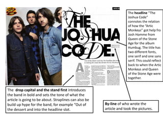 The headline “The
Joshua Code”
connotes the relation
of how the “Artic
Monkeys” got help fro
Josh Homme from
Queen of the Stone
Age for the album
Humbug. The title has
two different fonts,
one serif and one sans
serif. This could reflect
back to when the Artic
Monkeys and Queen
of the Stone Age were
together.
By-line of who wrote the
article and took the pictures.
The drop capital and the stand first introduces
the band in bold and sets the tone of what the
article is going to be about. Straplines can also be
build up hype for the band, for example “Out of
the dessert and into the headline slot.
 