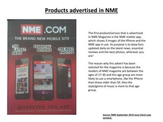 Products advertised in NME
The first product/service that is advertised
in NME Magazine is the NME mobile app,
which shows 3 images of the IPhone and the
NME app in use. Its purpose is to keep fans
updated daily on the latest news, essential
reviews and the best photos, wherever you
are!
The reason why this advert has been
selected for the magazine is because the
readers of NME magazine are between the
ages of 17-30 and this age group are more
likely to use a smartphone, like the IPhone
than those older than 50. Also the
style/genre of music is more to that age
group.
Source: NME September 2014 issue (hard copy
version).
 