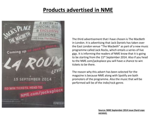 Products advertised in NME
The third advertisement that I have chosen is The MacBeth
in London. It is advertising that Jack Daniels has taken over
the East London venue “The Macbeth” as part of a new music
programme called Jack Rocks, which entails a series of live
gigs. It is informing the readers of NME know that it is going
to be starting from the 15th September 2014. Also if you head
to the NME.com/jacksplace you will have a chance to win
tickets to be there.
The reason why this advert has been selected for the
magazine is because NME along with Spotify are both
promoters of the programme. Also the music that will be
performed will be of the indie/rock genre.
Source: NME September 2014 issue (hard copy
version).
 