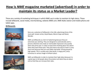 How is NME magazine marketed (advertised) in order to
maintain its status as a Market Leader?
There are a variety of marketing techniques in which NME use in order to maintain its high status. These
include billboards, social media, merchandising, website (NME.com, NME Radio station and mobile phone and
tablet apps.
Billboards
Here are a selection of billboards in the USA, advertising three of the
most well- known artists, David Bowie, Marvin Gaye and Stevie
Wonder.
NME use billboards as a form of advertising because they are
extremely eye catching. They are designed to automatically catch a
persons attention and create an memorable impression very quickly
when they drive past. In order to leave them thinking about the advert
when they have driven past. They also have to be easy to read in a very
short time because they are most likely read while driving passed at
high speeds. This is usually only a few words, in large print, and a
humorous or serious image in brilliant colour.
NME use billboards in order to maintain their high status because it is
a great way to tell people about the product and what they are about
and so that they can increase their sales.
 