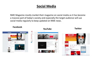 Social Media
NME Magazine mostly market their magazine on social media as it has become
a massive part of today’s society and especially the target audience will use
social media regularly to keep updated on NME news.
Facebook
YouTube Twitter
 
