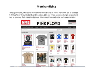 Merchandising
Through research, I have also discovered that NME have an online store with lots of branded
t-shirts of their favourite bands and/or artists, CD’s and vinals. Merchandising is an excellent
way to promote their magazine because it increases their readership and magazine sales.
 