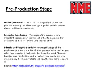 Pre-Production Stage
Date of publication - This is the first stage of the production
process, whereby the whole team get together and decide on a
date to publish their magazine.
Managing the schedule - This stage of the process is very
important because every team member has to make sure they
contribute to their role and keep to their deadline.
Editorial and budgetary decision – During this stage of the
production process, the editorial team get together to decide upon
what they are going to include in that issue that week. They also
have to make the decision on the budget, they look to see how
much money they have available and how they are going to spend
it.
Source: http://hosbeg.com/the-magazine-production-process/
 