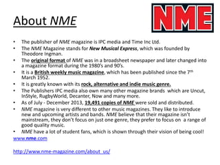 • The publisher of NME magazine is IPC media and Time Inc Ltd.
• The NME Magazine stands for New Musical Express, which was founded by
Theodore Ingman.
• The original format of NME was in a broadsheet newspaper and later changed into
a magazine format during the 1980’s and 90’s.
• It is a British weekly music magazine, which has been published since the 7th
March 1952.
• It is greatly known with its rock, alternative and indie music genre.
• The Publishers IPC media also own many other magazine brands which are Uncut,
InStyle, RugbyWorld, Decanter, Now and many more.
• As of July - December 2013, 19,491 copies of NME were sold and distributed.
• NME magazine is very different to other music magazines. They like to introduce
new and upcoming artists and bands. NME believe that their magazine isn’t
mainstream, they don’t focus on just one genre, they prefer to focus on a range of
good quality music.
• NME have a lot of student fans, which is shown through their vision of being cool!
www.nme.com
http://www.nme-magazine.com/about_us/
About NME
 