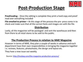 Post-Production Stage
Proofreading - Once the editing is complete they print a hard copy and proof
read over everything included
File emailed to printer – At this stage of the process the pre- press come in to
check and make sure that all the correct fonts and images are with the file.
Distribution
Lastly, all the magazines will be packaged and sent the warehouse and then
from there to all retail stores to be sold to the public.
The Production Process in relation to NME Magazine
However in terms of NME, they plan a couple of weeks in advance and each
department have their own responsibilities in bringing the magazine together
i.e. reviews, features, photoshoots, the design and layout etc.
They have a new issue out weekly.
Source: http://hosbeg.com/the-magazine-production-process/
 