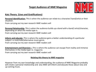Target Audience of NME Magazine
Katz Theory (Uses and Gratifications)
Personal Identification- This is when the audience can relate to a character/ band/artist or their
situation.
From carrying out my own research NME readers will
Personal Relationship- This is when the audience builds up a bond with a band/ artist/character,
depending on what the media type is.
From carrying out my own research NME readers will
Inform and educate- This is where the audience gains a better understanding of a particular
subject i.e rock/indie/alternative music genre.
From carrying out my own research NME readers will
Entertainment and Diversion – This is where the audience can escape from reality and immerse
themselves in the media type i.e. magazine.
From carrying out my own research NME readers will
Relating this theory to NME magazine
However from my own knowledge and understanding, the audience of NME Magazine probably
will create a personal relationship and also NME will inform and educate those about new and
up-coming music.
 