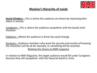 Maslow’s Hierarchy of needs
Social Climbers – This is where the audience are driven by improving their
status in society.
Caregivers – This is where the audience sympathise with the band/ artist
situation.
Explorers – Where the audience is driven by social change.
Survivors – Audience members who want the security and routine of knowing
the characters will be ok for example, or something will be resolved.
Relating this theory to NME magazine
In relation to NME Magazine, the target audience would fall under Caregivers
because they will sympathise with the favourite band or artist.
 