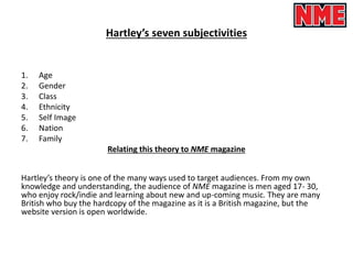 Hartley’s seven subjectivities
1. Age
2. Gender
3. Class
4. Ethnicity
5. Self Image
6. Nation
7. Family
Relating this theory to NME magazine
Hartley’s theory is one of the many ways used to target audiences. From my own
knowledge and understanding, the audience of NME magazine is men aged 17- 30,
who enjoy rock/indie and learning about new and up-coming music. They are many
British who buy the hardcopy of the magazine as it is a British magazine, but the
website version is open worldwide.
 