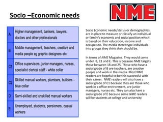 Socio –Economic needs
Socio Economic needs/status or demographics
are in place to measure or classify an individual
or family’s economic and social position which
is based on their education, income and
occupation. The media stereotype individuals
into groups they think they should be.
In terms of NME Magazine. They would come
under B, C1 and E. This is because NME targets
those between 18 and 25. Those who have a
social grade of B are teachers, are creative
people and work in the media. Most NME
readers are hopeful to be this successful with
their career. NME readers will also have a
social grade of C1 because they are those who
work in a office environment, are junior
managers, nurses etc. They can also have a
social grade of E because some NME readers
will be students at college and university.
 