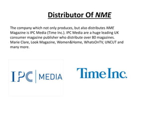 Distributor Of NME
The company which not only produces, but also distributes NME
Magazine is IPC Media (Time Inc.). IPC Media are a huge leading UK
consumer magazine publisher who distribute over 80 magazines.
Marie Clare, Look Magazine, Women&Home, WhatsOnTV, UNCUT and
many more.
 