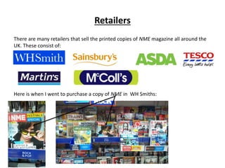 Retailers
There are many retailers that sell the printed copies of NME magazine all around the
UK. These consist of:
Here is when I went to purchase a copy of NME in WH Smiths:
 