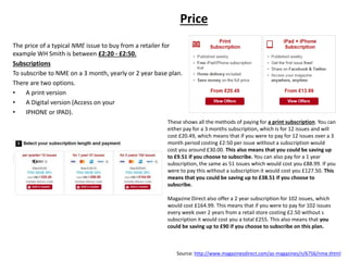 Price
The price of a typical NME issue to buy from a retailer for
example WH Smith is between £2:20 - £2:50.
Subscriptions
To subscribe to NME on a 3 month, yearly or 2 year base plan.
There are two options.
• A print version
• A Digital version (Access on your
• IPHONE or IPAD).
Source: http://www.magazinesdirect.com/az-magazines/n/6756/nme.thtml
These shows all the methods of paying for a print subscription. You can
either pay for a 3 months subscription, which is for 12 issues and will
cost £20.49, which means that if you were to pay for 12 issues over a 3
month period costing £2:50 per issue without a subscription would
cost you around £30.00. This also means that you could be saving up
to £9.51 if you choose to subscribe. You can also pay for a 1 year
subscription, the same as 51 issues which would cost you £88.99. If you
were to pay this without a subscription it would cost you £127.50. This
means that you could be saving up to £38.51 if you choose to
subscribe.
Magazine Direct also offer a 2 year subscription for 102 issues, which
would cost £164.99. This means that if you were to pay for 102 issues
every week over 2 years from a retail store costing £2.50 without s
subscription it would cost you a total £255. This also means that you
could be saving up to £90 if you choose to subscribe on this plan.
 