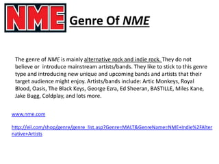 Genre Of NME
The genre of NME is mainly alternative rock and indie rock. They do not
believe or introduce mainstream artists/bands. They like to stick to this genre
type and introducing new unique and upcoming bands and artists that their
target audience might enjoy. Artists/bands include: Artic Monkeys, Royal
Blood, Oasis, The Black Keys, George Ezra, Ed Sheeran, BASTILLE, Miles Kane,
Jake Bugg, Coldplay, and lots more.
www.nme.com
http://eil.com/shop/genre/genre_list.asp?Genre=MALT&GenreName=NME+Indie%2FAlter
native+Artists
 
