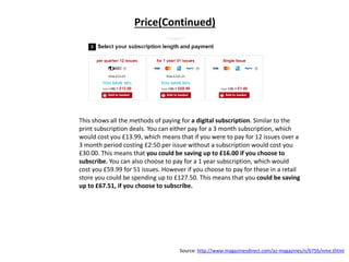 Price(Continued)
This shows all the methods of paying for a digital subscription. Similar to the
print subscription deals. You can either pay for a 3 month subscription, which
would cost you £13.99, which means that if you were to pay for 12 issues over a
3 month period costing £2:50 per issue without a subscription would cost you
£30.00. This means that you could be saving up to £16.00 if you choose to
subscribe. You can also choose to pay for a 1 year subscription, which would
cost you £59.99 for 51 issues. However if you choose to pay for these in a retail
store you could be spending up to £127.50. This means that you could be saving
up to £67.51, if you choose to subscribe.
Source: http://www.magazinesdirect.com/az-magazines/n/6756/nme.thtml
 