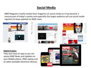 Social Media
NME Magazine mostly market their magazine on social media as it has become a
massive part of today’s society and especially the target audience will use social media
regularly to keep updated on NME news.
Digital Copies
They also have an app so you can
access NME News and Updates on
your Mobile phone, IPAD, laptop and
on other portable electronic devices.
 