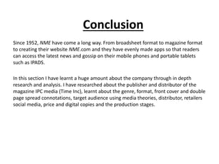 Conclusion
Since 1952, NME have come a long way. From broadsheet format to magazine format
to creating their website NME.com and they have evenly made apps so that readers
can access the latest news and gossip on their mobile phones and portable tablets
such as IPADS.
In this section I have learnt a huge amount about the company through in depth
research and analysis. I have researched about the publisher and distributor of the
magazine IPC media (Time Inc), learnt about the genre, format, front cover and double
page spread connotations, target audience using media theories, distributor, retailers
social media, price and digital copies and the production stages.
 