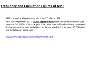 Frequency and Circulation Figures of NME
NME is a weekly Magazine ever since the 7th March 1952.
As of July - December 2013, 19,491 copies of NME were sold and distributed. Ever
since the first half of 2014 to August 2014, NME have suffered an almost 19 percent
decline in magazine print and digital circulation, which left it with only 15,830 print
and digital copies being sold.
http://www.abc.org.uk/Certificates/46957661.pdf
 