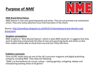 Purpose of NME
NME Brand Ethos/Values
NME believe in new and upcoming bands and artists. They do not promote any mainstream
artists. They very rarely advertise music that have been in the charts.
Strapline connotations
NME strapline is “New Musical Express”, which is what NME stands for. It suggests that they
want to advertise and promote the likes of new and upcoming bands and artists so that
their readers will be able to check them out and see if they like them.
Publisher comments
Time Inc/IPC media who are one of the UK’s consumer magazine and digital publishing
company, including NME. They state the following:
“NME is at the forefront of a music culture – setting agendas, instigating debate and
championing exciting artists of all genres”
Source: http://pmediaas.blogspot.co.uk/2013/11/developing-brand-identity-and-
brand.html
 